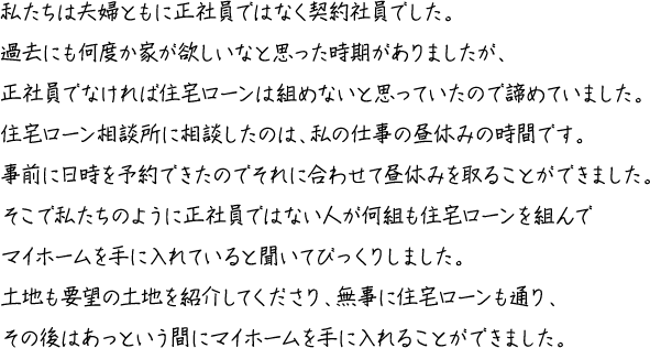 私たちは夫婦ともに正社員ではなく契約社員でした。過去にも何度か家が欲しいなと思った時期がありましたが、正社員でなければ住宅ローンは組めないと思っていたので諦めていました。住宅ローン相談所に相談したのは、私の仕事の昼休みの時間です。事前に日時を予約できたのでそれに合わせて昼休みを取ることができました。そこで私たちのように正社員ではない人が何組も住宅ローンを組んでマイホームを手に入れていると聞いてびっくりしました。土地も要望の土地を紹介してくださり、無事に住宅ローンも通り、その後はあっという間にマイホームを手に入れることができました。
