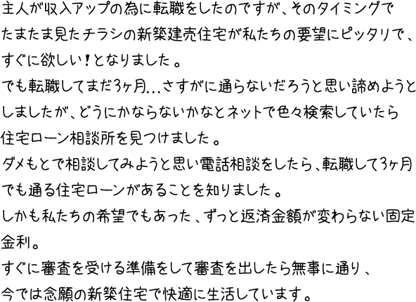 主人が収入アップの為に転職をしたのですが、そのタイミングでたまたま見たチラシの新築建売住宅が私たちの要望にピッタリで、すぐに欲しい！となりました。でも転職してまだ3ヶ月...さすがに通らないだろうと思い諦めようとしましたが、どうにかならないかなとネットで色々検索していたら住宅ローン相談所を見つけました。ダメもとで相談してみようと思い電話相談をしたら、転職して3ヶ月でも通る住宅ローンがあることを知りました。しかも私たちの希望でもあった、ずっと返済金額が変わらない固定金利。すぐに審査を受ける準備をして審査を出したら無事に通り、今では念願の新築住宅で快適に生活しています。