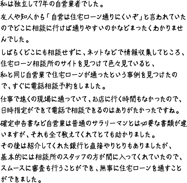 私は独立して7年の自営業者でした。友人や知人から「自営は住宅ローン通りにくいぞ」と言われていたのでどこに相談に行けば通りやすいのかなどまったくわかりませんでした。しばらくどこにも相談せずに、ネットなどで情報収集してところ、住宅ローン相談所のサイトを見つけて色々見ていると、私と同じ自営業で住宅ローンが通ったという事例を見つけたので、すぐに電話相談予約をしました。仕事で遠くの現場に通っていて、お店に行く時間もなかったので、日時指定ができて電話で相談できるのはありがたかったですね。確定申告書など自営業は普通のサラリーマンとは必要な書類が違いますが、それも全て教えてくれてとても助かりました。その後は紹介してくれた銀行と直接やりとりもありましたが、基本的には相談所のスタッフの方が間に入ってくれていたので、スムースに審査も行うことができ、無事に住宅ローンを通すことができました。