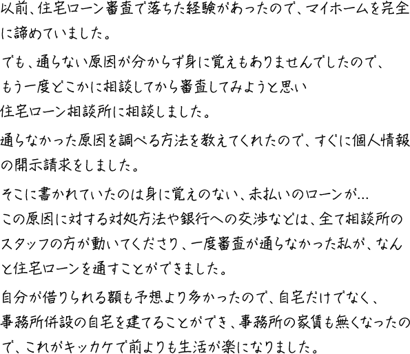 以前、住宅ローン審査で落ちた経験があったので、マイホームを完全に諦めていました。でも、通らない原因が分からず身に覚えもありませんでしたので、もう一度どこかに相談してから審査してみようと思い住宅ローン相談所に相談しました。通らなかった原因を調べる方法を教えてくれたので、すぐに個人情報の開示請求をしました。そこに書かれていたのは身に覚えのない、未払いのローンが...この原因に対する対処方法や銀行への交渉などは、全て相談所のスタッフの方が動いてくださり、一度審査が通らなかった私が、なんと住宅ローンを通すことができました。自分が借りられる額も予想より多かったので、自宅だけでなく、事務所併設の自宅を建てることができ、事務所の家賃も無くなったので、これがキッカケで前よりも生活が楽になりました。